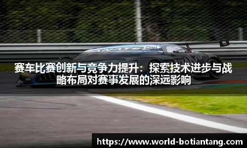 赛车比赛创新与竞争力提升：探索技术进步与战略布局对赛事发展的深远影响